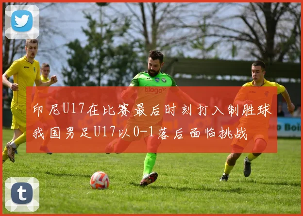 印尼U17在比赛最后时刻打入制胜球我国男足U17以0-1落后面临挑战