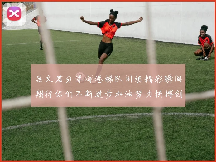 吕文君分享海港梯队训练精彩瞬间期待你们不断进步加油努力拼搏创造辉煌