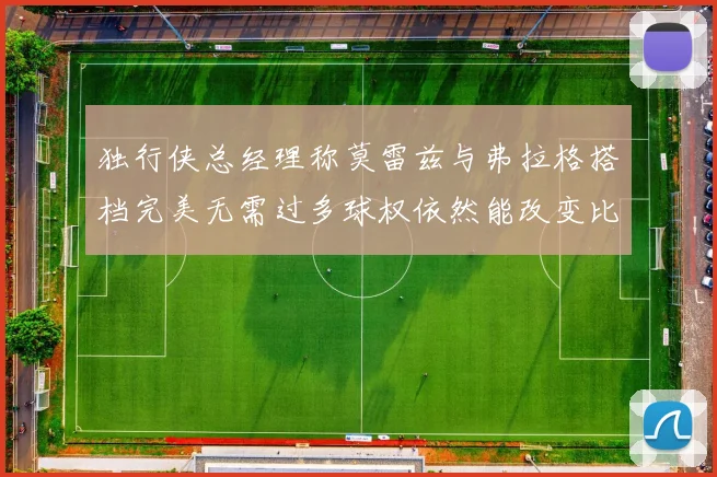 独行侠总经理称莫雷兹与弗拉格搭档完美无需过多球权依然能改变比赛局势
