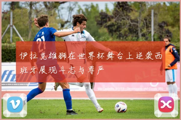 伊拉克雄狮在世界杯舞台上逆袭西班牙展现斗志与尊严