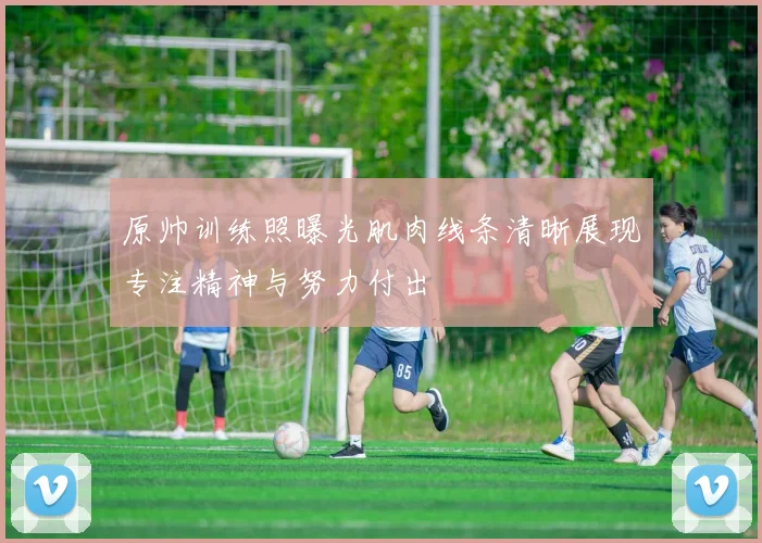 原帅训练照曝光肌肉线条清晰展现专注精神与努力付出