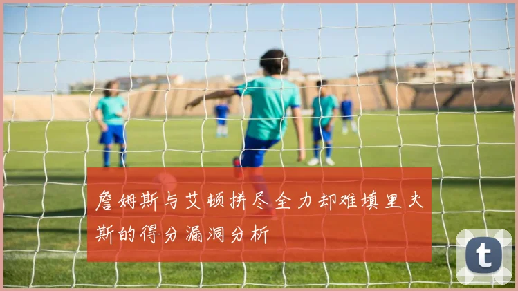 詹姆斯与艾顿拼尽全力却难填里夫斯的得分漏洞分析