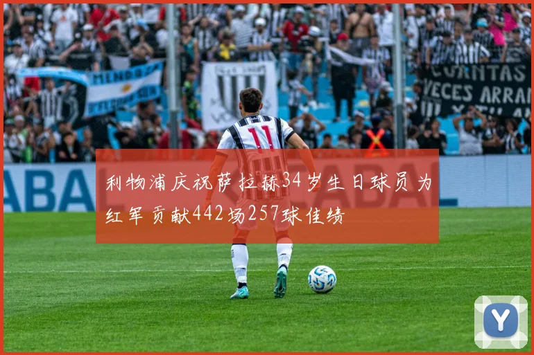 利物浦庆祝萨拉赫34岁生日球员为红军贡献442场257球佳绩
