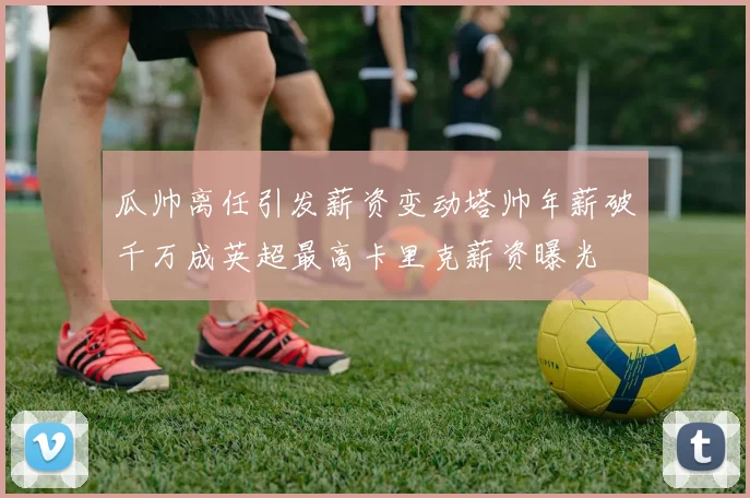 瓜帅离任引发薪资变动塔帅年薪破千万成英超最高卡里克薪资曝光