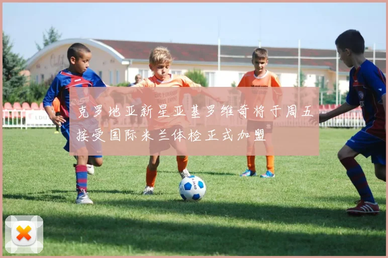 克罗地亚新星亚基罗维奇将于周五接受国际米兰体检正式加盟