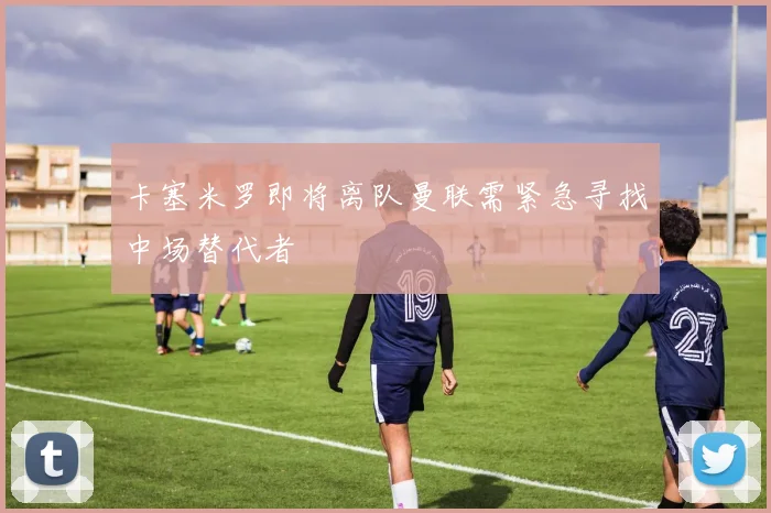 卡塞米罗即将离队曼联需紧急寻找中场替代者