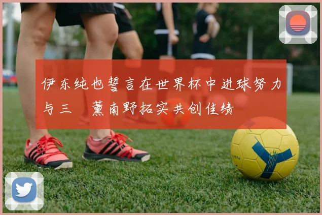 伊东纯也誓言在世界杯中进球努力与三笘薰南野拓实共创佳绩