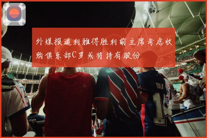 外媒报道利雅得胜利前主席考虑收购俱乐部C罗或将持有股份