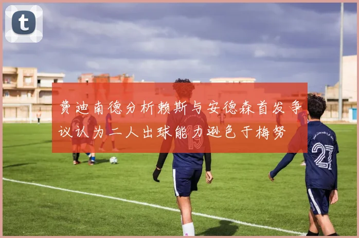 费迪南德分析赖斯与安德森首发争议认为二人出球能力逊色于梅努