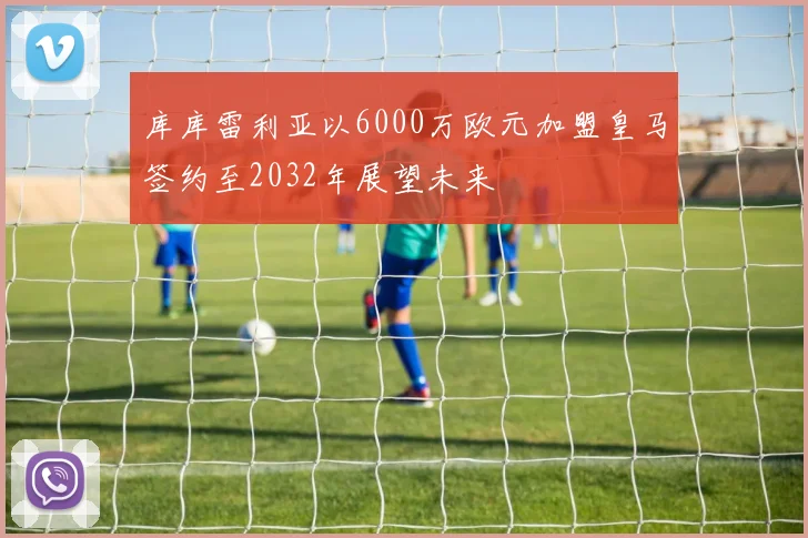 库库雷利亚以6000万欧元加盟皇马签约至2032年展望未来