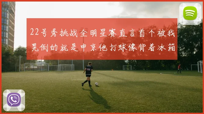 22号秀挑战全明星赛直言首个被我晃倒的就是申京他打球像背着冰箱一样笨重