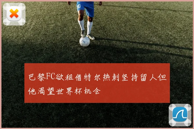 巴黎FC欲租借特尔热刺坚持留人但他渴望世界杯机会