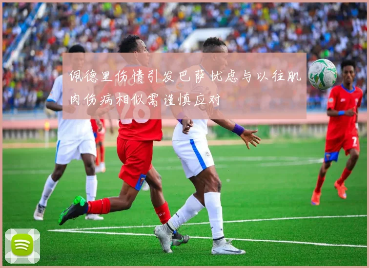 佩德里伤情引发巴萨忧虑与以往肌肉伤病相似需谨慎应对
