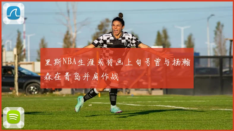 里斯NBA生涯或将画上句号曾与杨瀚森在青岛并肩作战