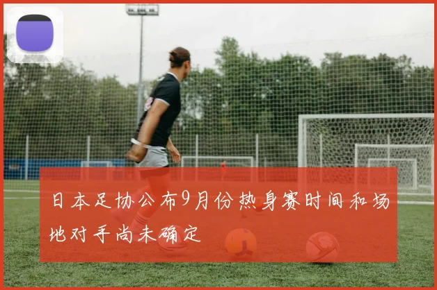 日本足协公布9月份热身赛时间和场地对手尚未确定